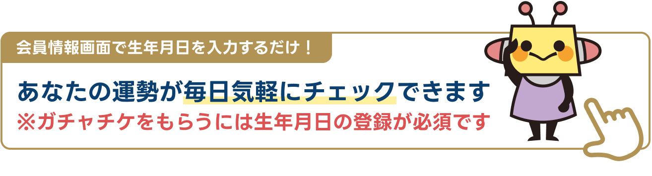 会員情報画面で生年月日を入力するだけ！あなたの運勢が毎日気軽にチェックできます。ガチャチケをもらうには生年月日の登録が必要です。