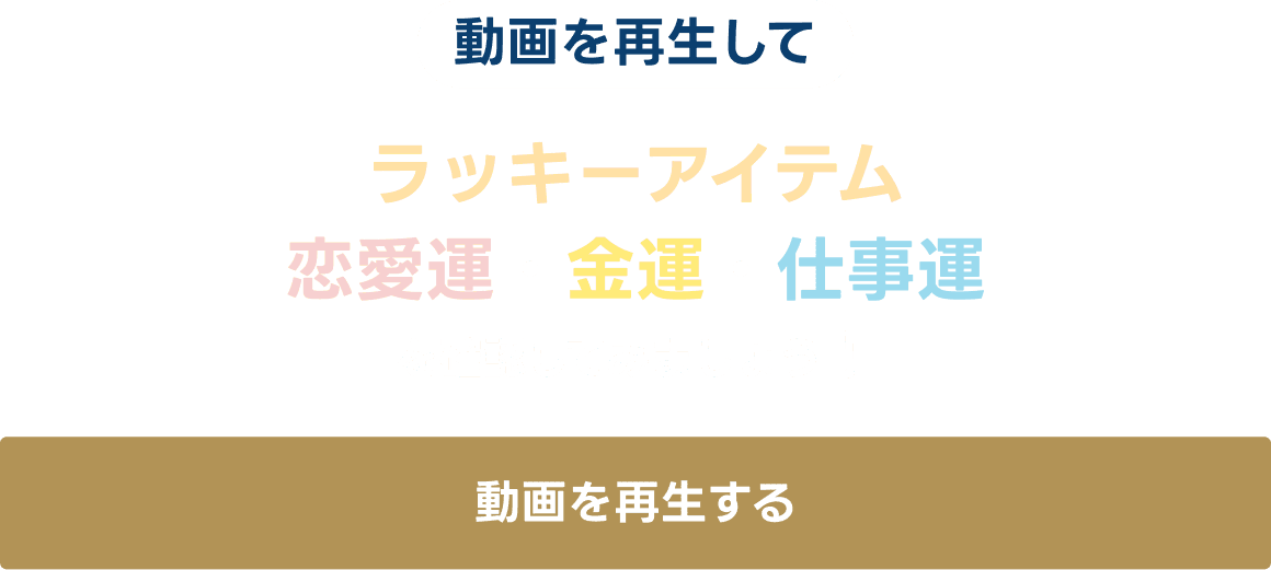 動画を再生して、ラッキーアイテム・恋愛運・金運・仕事運を確認してみましょう！動画を再生する